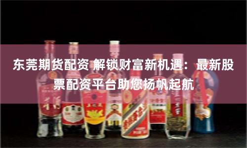 东莞期货配资 解锁财富新机遇：最新股票配资平台助您扬帆起航